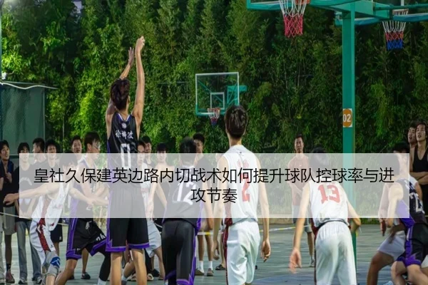 皇社久保建英边路内切战术如何提升球队控球率与进攻节奏