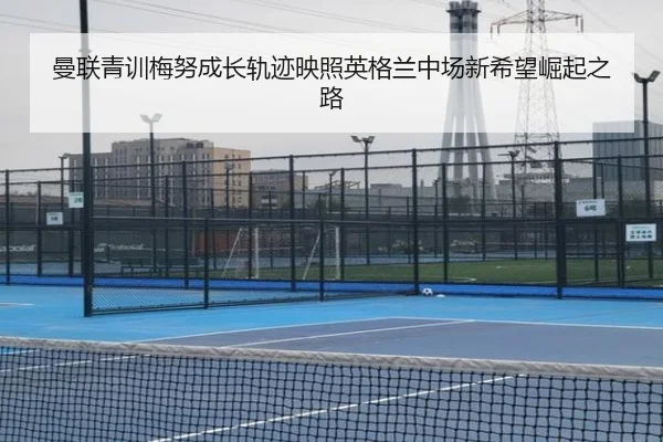 曼联青训梅努成长轨迹映照英格兰中场新希望崛起之路