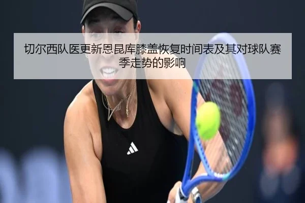 切尔西队医更新恩昆库膝盖恢复时间表及其对球队赛季走势的影响 | kaiyun